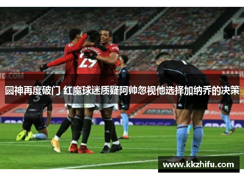 圆神再度破门 红魔球迷质疑阿帅忽视他选择加纳乔的决策 圆神再度破门 红魔球迷质疑阿帅忽视他选择加纳乔的决策