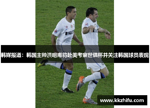 韩媒报道:韩国主帅洪明甫将赴美考察世俱杯并关注韩国球员表现 韩媒报道:韩国主帅洪明甫将赴美考察世俱杯并关注韩国球员表现