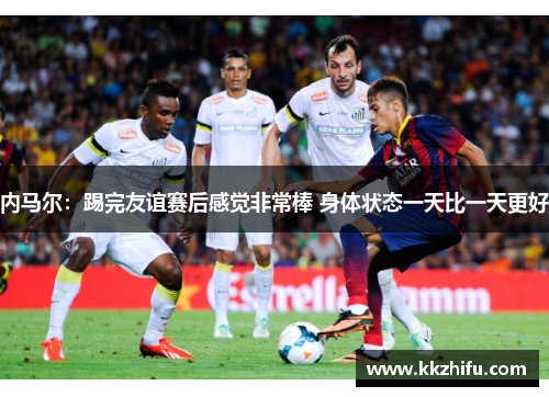 内马尔:踢完友谊赛后感觉非常棒 身体状态一天比一天更好 内马尔:踢完友谊赛后感觉非常棒 身体状态一天比一天更好